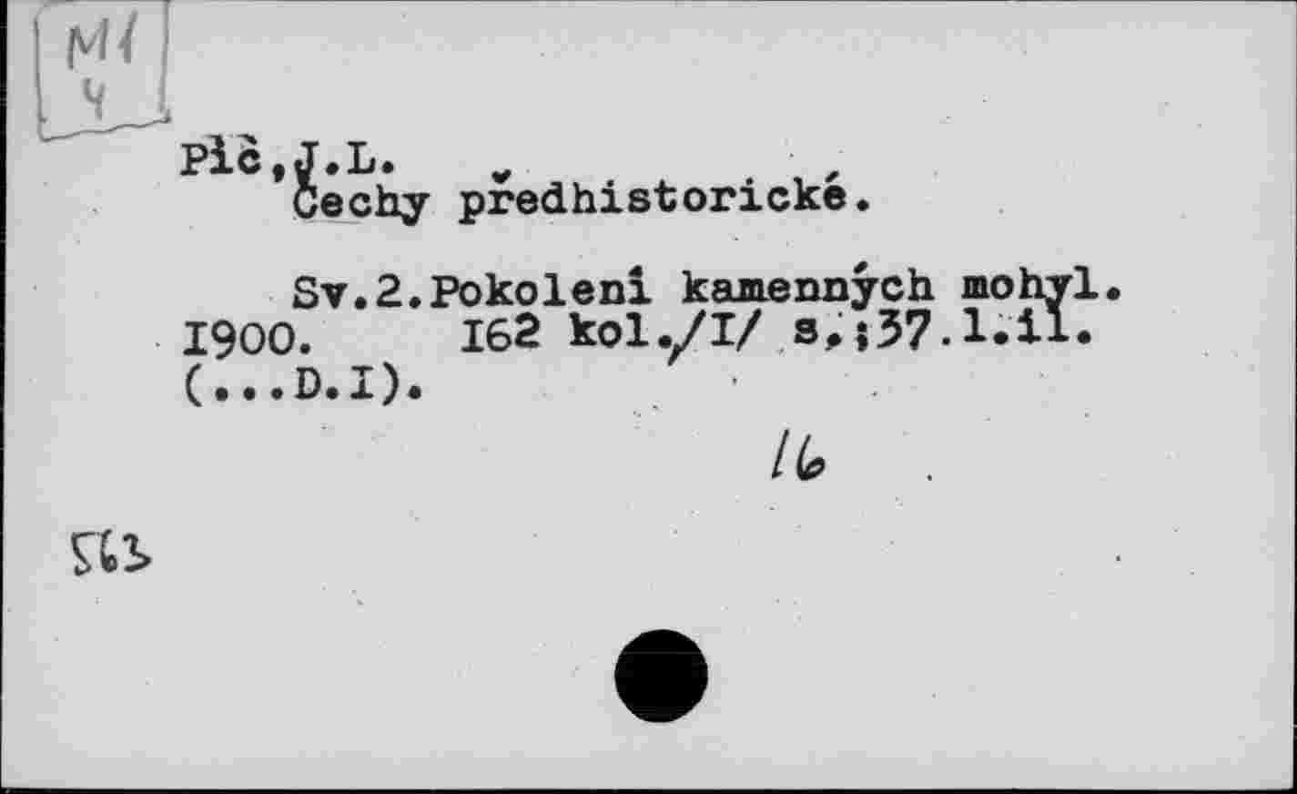 ﻿мі і
Piö.J.L.
Cechy predhistoricke.
Sv.2.Pokoleni kamennych mohvl.
1900.	162 kol./I/
(...D.I).
/
